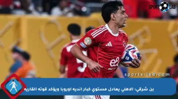 بن شرقي: الأهلي يعادل مستوى كبار أندية أوروبا ويؤكد قوته القارية